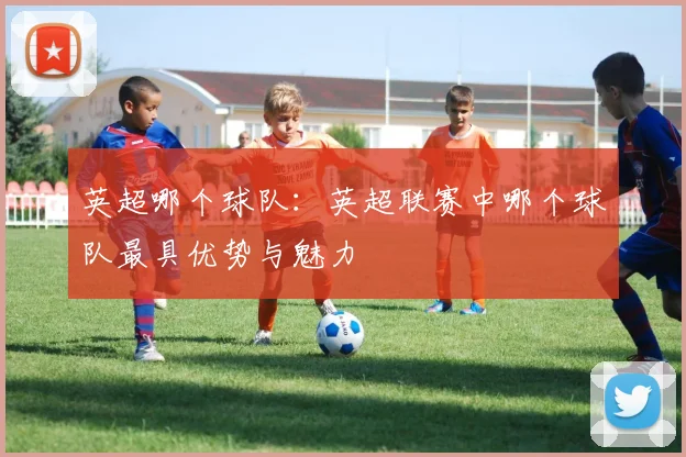 英超哪个球队：英超联赛中哪个球队最具优势与魅力