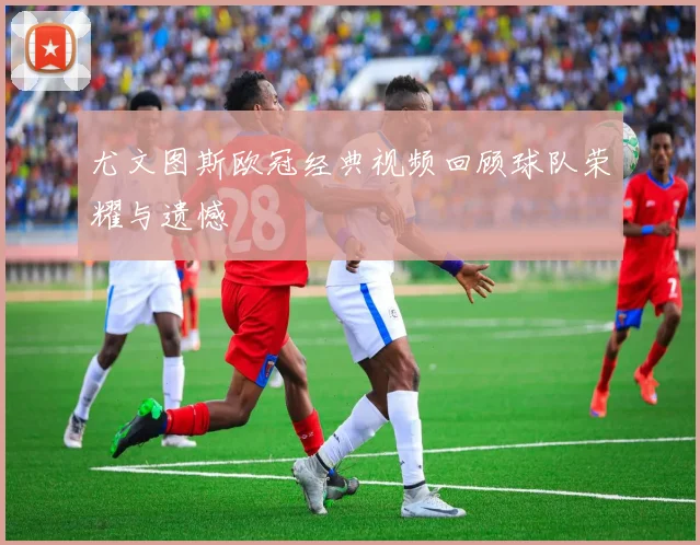 尤文图斯欧冠经典视频回顾球队荣耀与遗憾